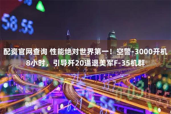 配资官网查询 性能绝对世界第一！空警-3000开机8小时，引导歼20逼退美军F-35机群