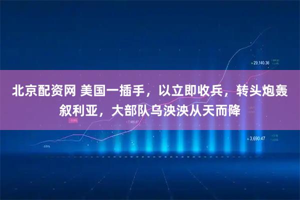 北京配资网 美国一插手，以立即收兵，转头炮轰叙利亚，大部队乌泱泱从天而降