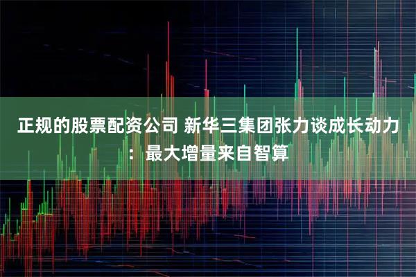 正规的股票配资公司 新华三集团张力谈成长动力：最大增量来自智算