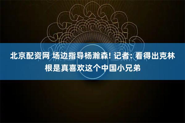 北京配资网 场边指导杨瀚森! 记者: 看得出克林根是真喜欢这个中国小兄弟