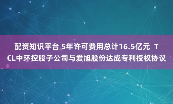配资知识平台 5年许可费用总计16.5亿元  TCL中环控股子公司与爱旭股份达成专利授权协议