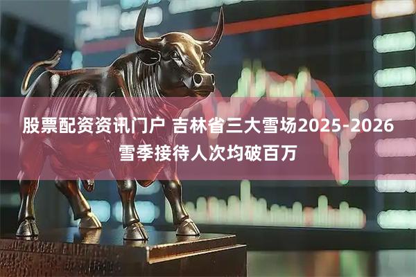 股票配资资讯门户 吉林省三大雪场2025-2026雪季接待人次均破百万