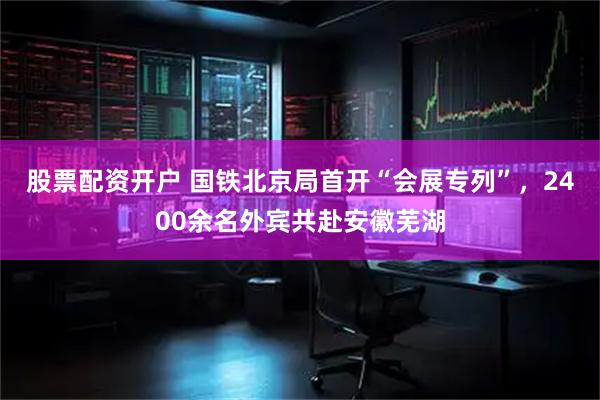 股票配资开户 国铁北京局首开“会展专列”，2400余名外宾共赴安徽芜湖