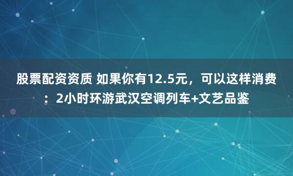股票配资资质 如果你有12.5元，可以这样消费：2小时环游武汉空调列车+文艺品鉴