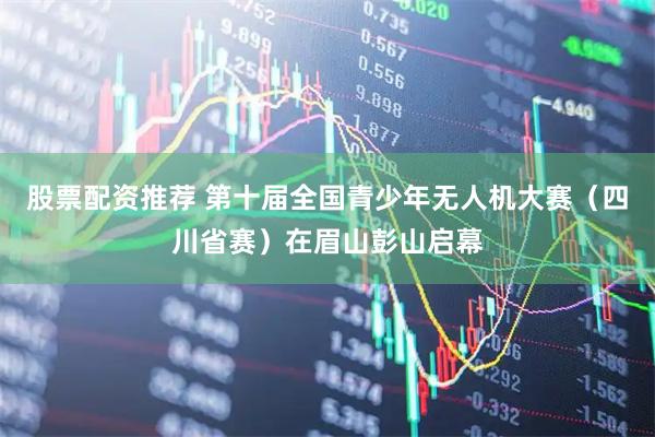 股票配资推荐 第十届全国青少年无人机大赛（四川省赛）在眉山彭山启幕