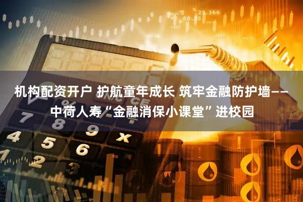 机构配资开户 护航童年成长 筑牢金融防护墙——中荷人寿“金融消保小课堂”进校园